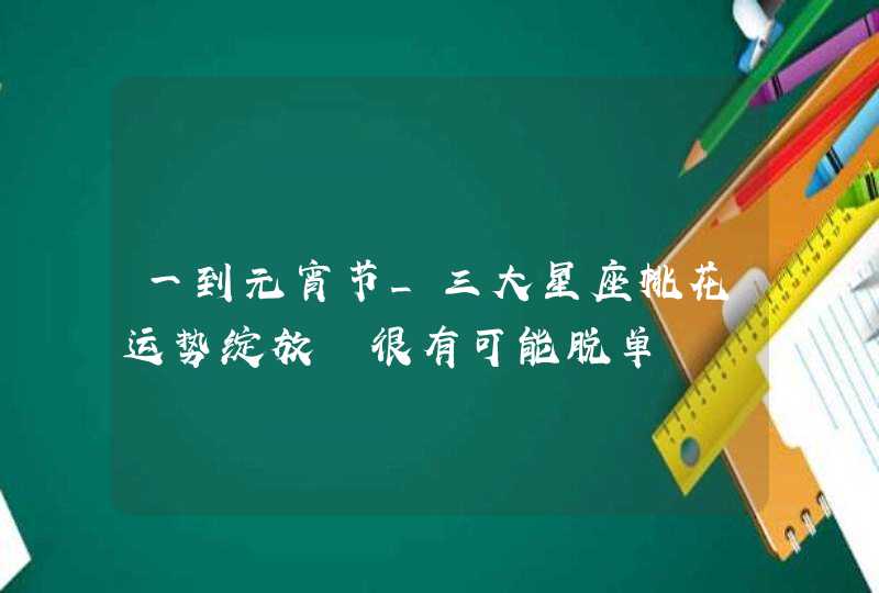 一到元宵节_三大星座桃花运势绽放 很有可能脱单